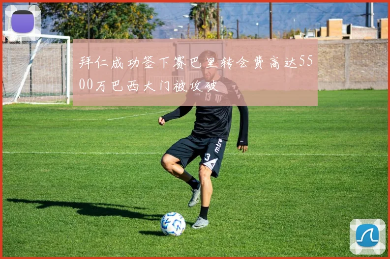 拜仁成功签下赛巴里转会费高达5500万巴西大门被攻破