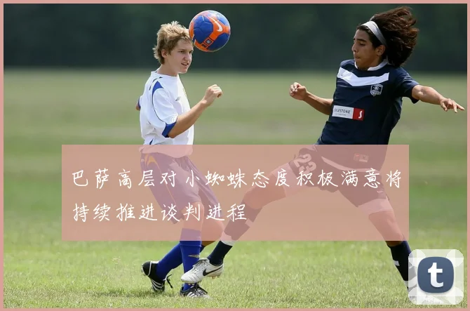 巴萨高层对小蜘蛛态度积极满意将持续推进谈判进程