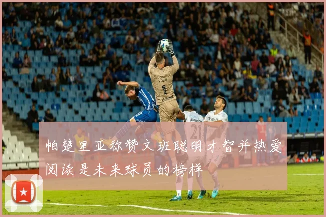 帕楚里亚称赞文班聪明才智并热爱阅读是未来球员的榜样