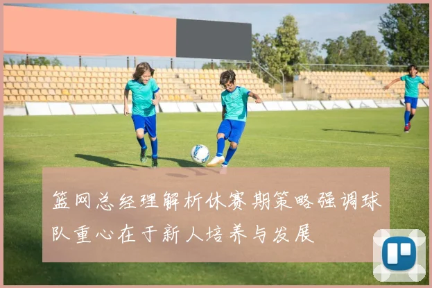 篮网总经理解析休赛期策略强调球队重心在于新人培养与发展