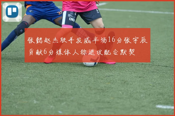 张懿赵杰联手发威半场16分张宇辰贡献6分媒体人称进攻配合默契
