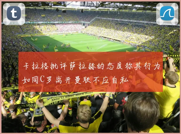 卡拉格批评萨拉赫的态度称其行为如同C罗离开曼联不应自私