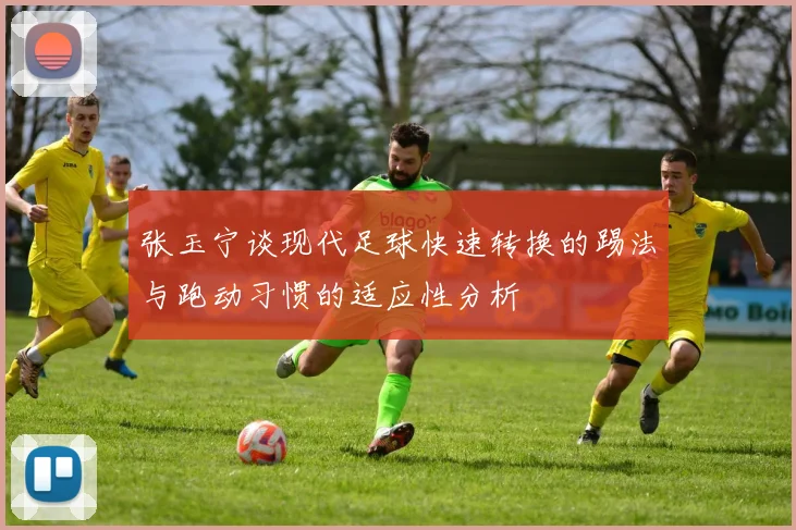 张玉宁谈现代足球快速转换的踢法与跑动习惯的适应性分析